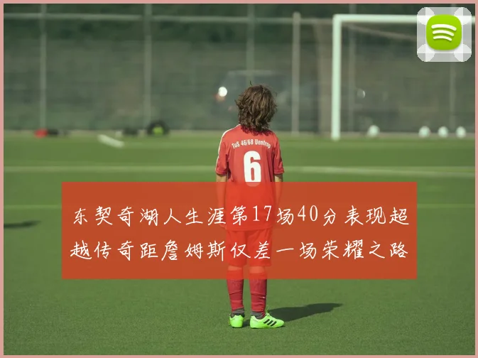东契奇湖人生涯第17场40分表现超越传奇距詹姆斯仅差一场荣耀之路