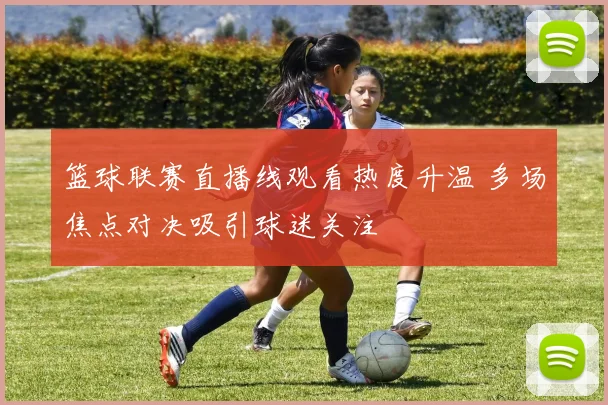 篮球联赛直播线观看热度升温 多场焦点对决吸引球迷关注