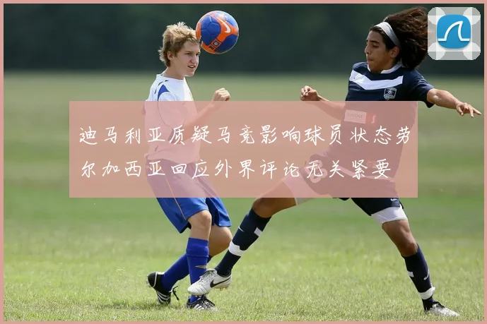 迪马利亚质疑马竞影响球员状态劳尔加西亚回应外界评论无关紧要