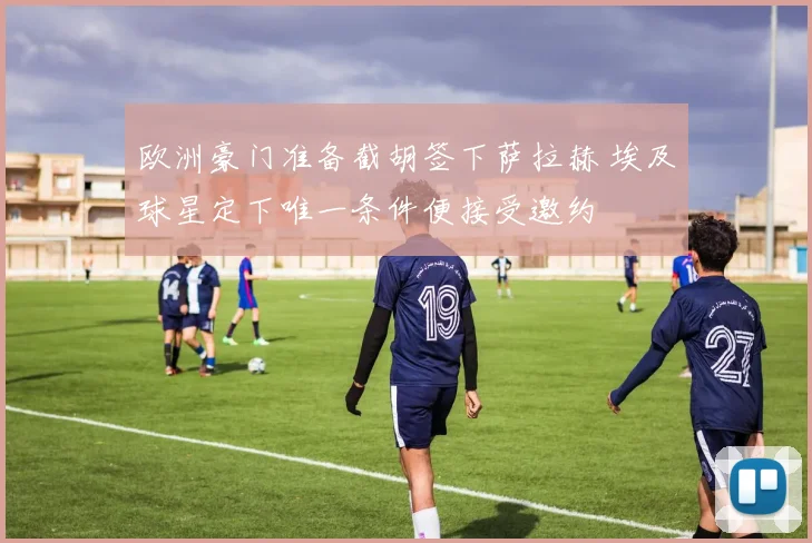 欧洲豪门准备截胡签下萨拉赫 埃及球星定下唯一条件便接受邀约