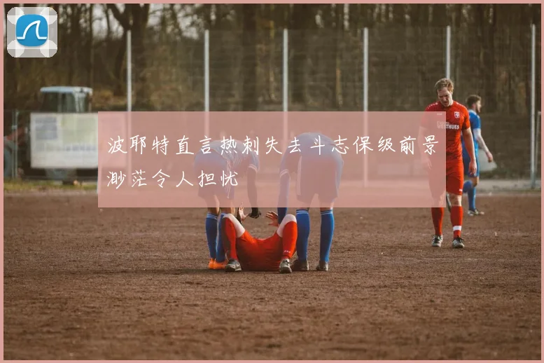 波耶特直言热刺失去斗志保级前景渺茫令人担忧