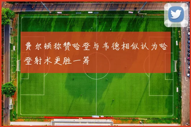 费尔顿称赞哈登与韦德相似认为哈登射术更胜一筹