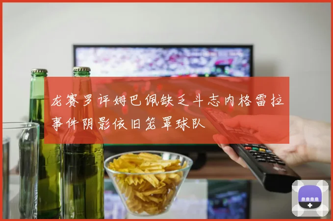 龙赛罗评姆巴佩缺乏斗志内格雷拉事件阴影依旧笼罩球队