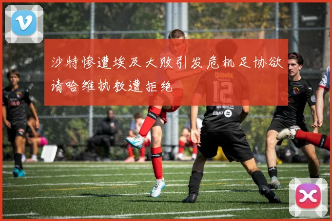 沙特惨遭埃及大败引发危机足协欲请哈维执教遭拒绝