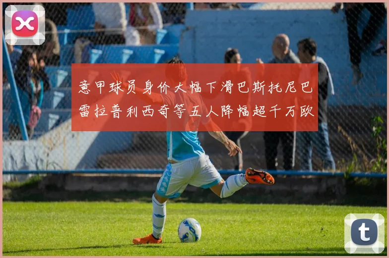 意甲球员身价大幅下滑巴斯托尼巴雷拉普利西奇等五人降幅超千万欧元