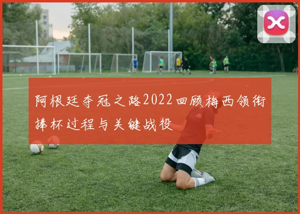 阿根廷夺冠之路2022回顾梅西领衔捧杯过程与关键战役