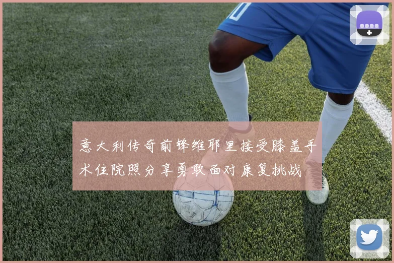意大利传奇前锋维耶里接受膝盖手术住院照分享勇敢面对康复挑战