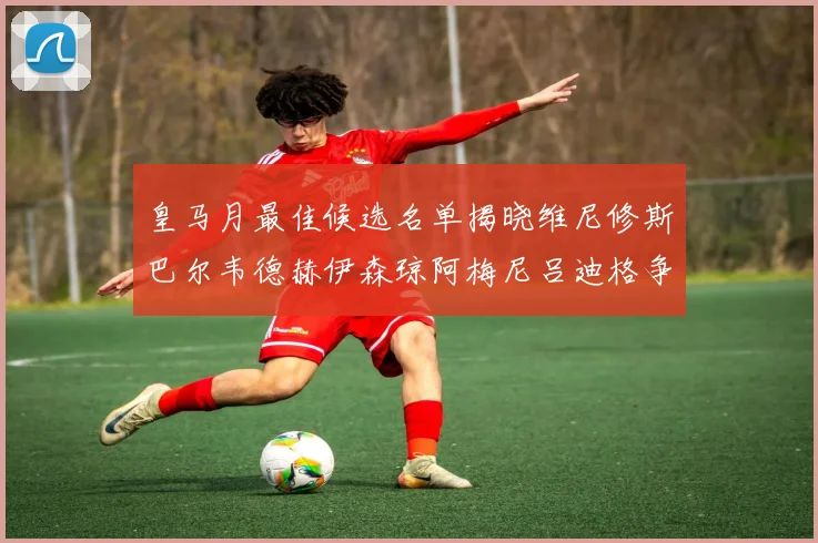 皇马月最佳候选名单揭晓维尼修斯巴尔韦德赫伊森琼阿梅尼吕迪格争夺荣誉