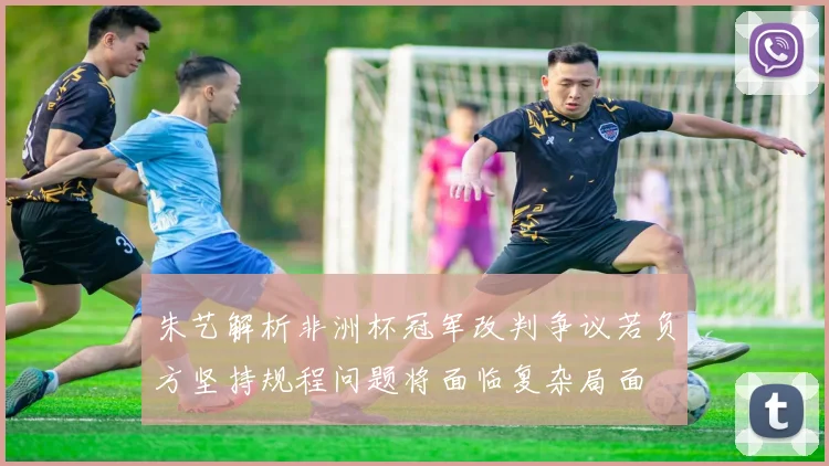 朱艺解析非洲杯冠军改判争议若负方坚持规程问题将面临复杂局面