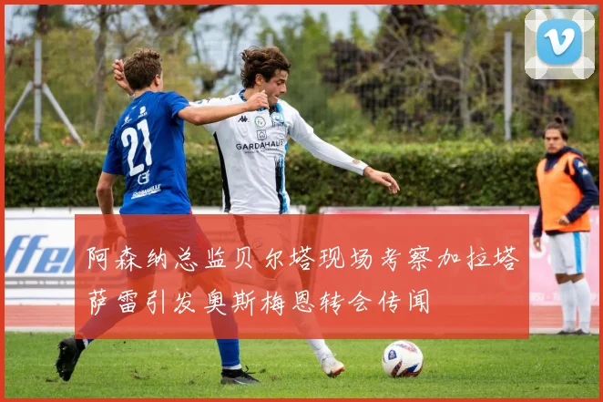 阿森纳总监贝尔塔现场考察加拉塔萨雷引发奥斯梅恩转会传闻