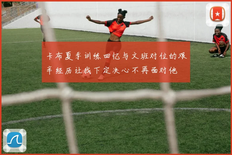卡布夏季训练回忆与文班对位的艰辛经历让我下定决心不再面对他